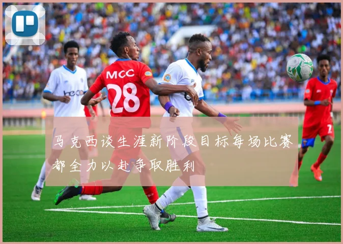 马克西谈生涯新阶段目标每场比赛都全力以赴争取胜利