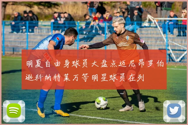 明夏自由身球员大盘点迈尼昂罗伯逊科纳特莱万等明星球员在列