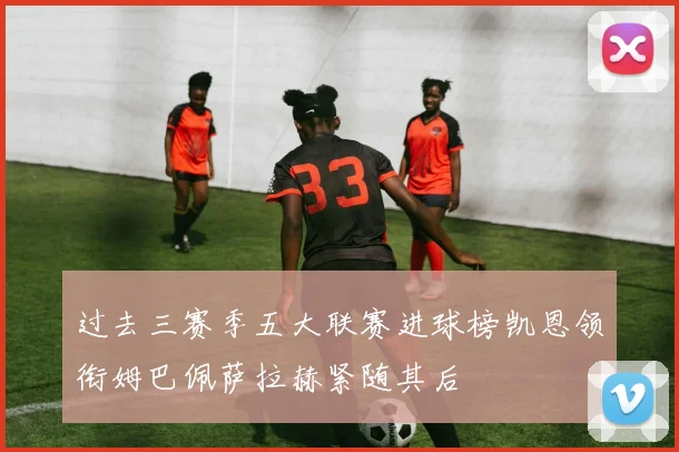 过去三赛季五大联赛进球榜凯恩领衔姆巴佩萨拉赫紧随其后