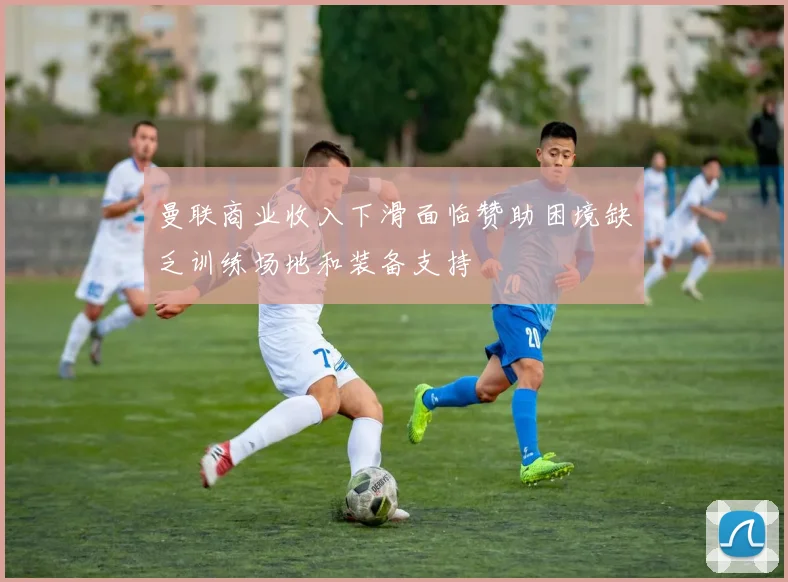 曼联商业收入下滑面临赞助困境缺乏训练场地和装备支持