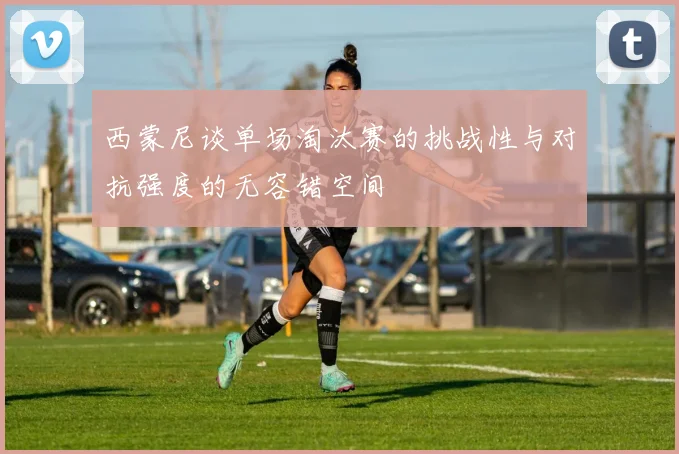西蒙尼谈单场淘汰赛的挑战性与对抗强度的无容错空间