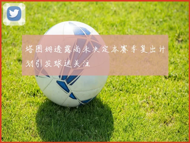 塔图姆透露尚未决定本赛季复出计划引发球迷关注