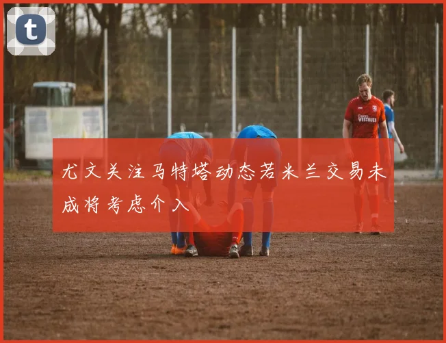 尤文关注马特塔动态若米兰交易未成将考虑介入