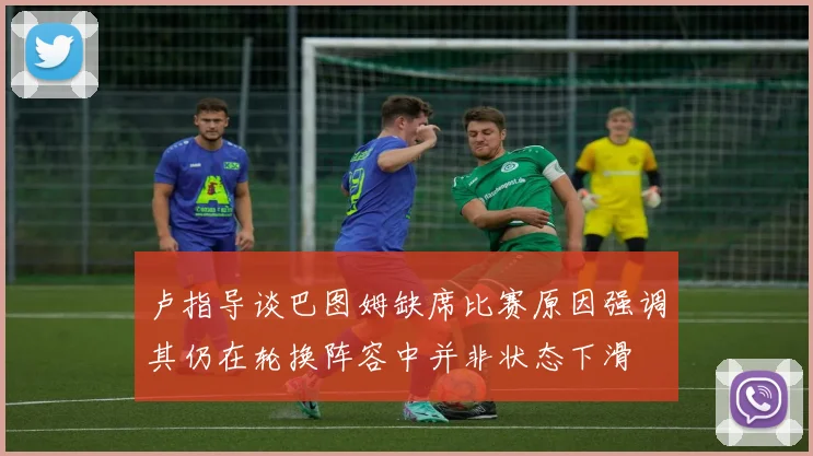 卢指导谈巴图姆缺席比赛原因强调其仍在轮换阵容中并非状态下滑