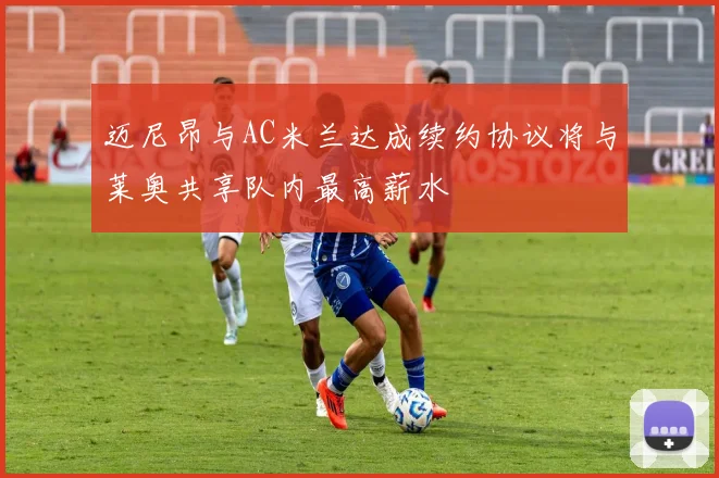 迈尼昂与AC米兰达成续约协议将与莱奥共享队内最高薪水