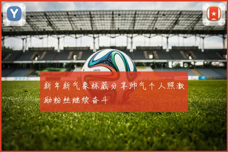 新年新气象林葳分享帅气个人照激励粉丝继续奋斗