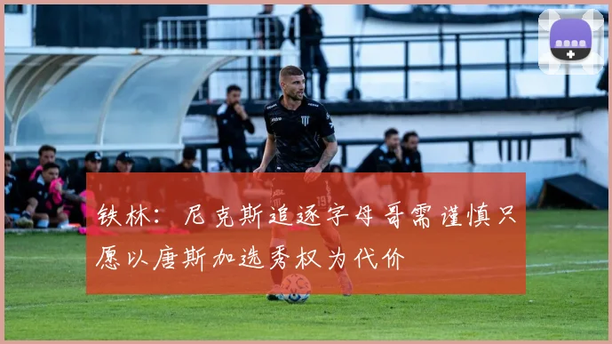 铁林：尼克斯追逐字母哥需谨慎只愿以唐斯加选秀权为代价