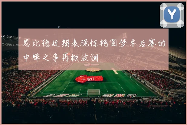 恩比德近期表现惊艳圆梦季后赛的中锋之争再掀波澜