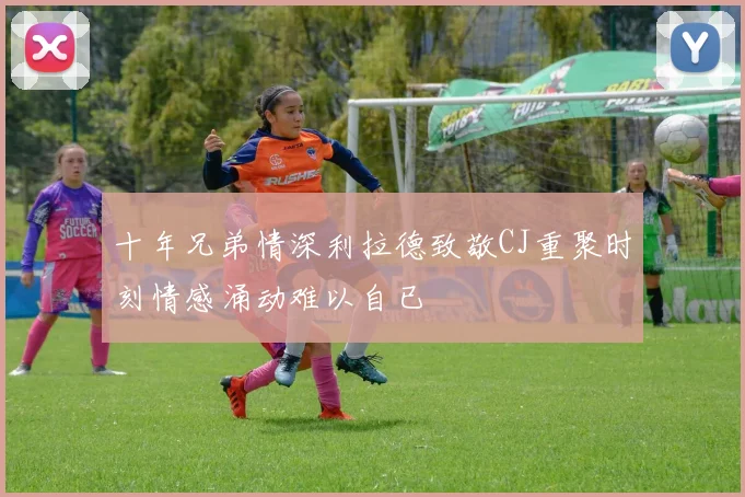 十年兄弟情深利拉德致敬CJ重聚时刻情感涌动难以自已