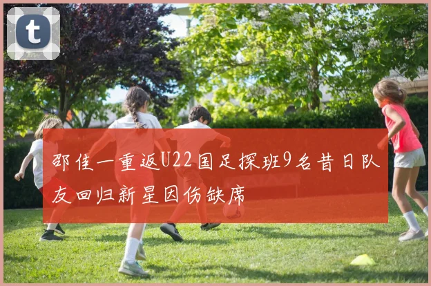 邵佳一重返U22国足探班9名昔日队友回归新星因伤缺席