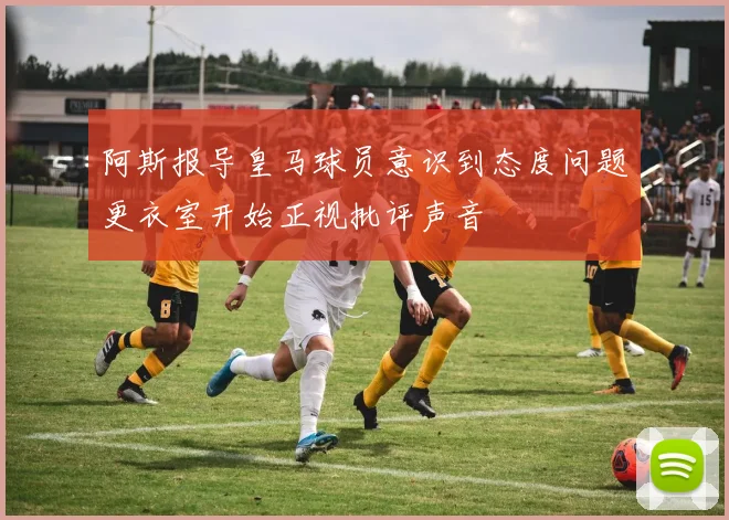 阿斯报导皇马球员意识到态度问题更衣室开始正视批评声音