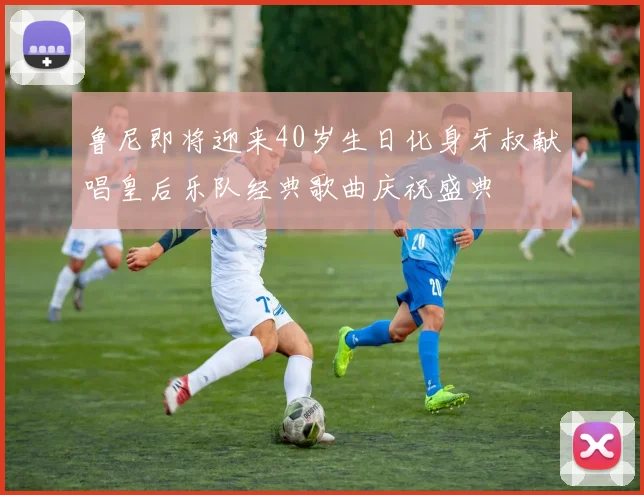 鲁尼即将迎来40岁生日化身牙叔献唱皇后乐队经典歌曲庆祝盛典