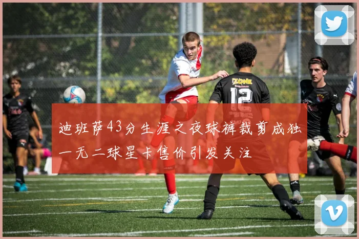 迪班萨43分生涯之夜球裤裁剪成独一无二球星卡售价引发关注