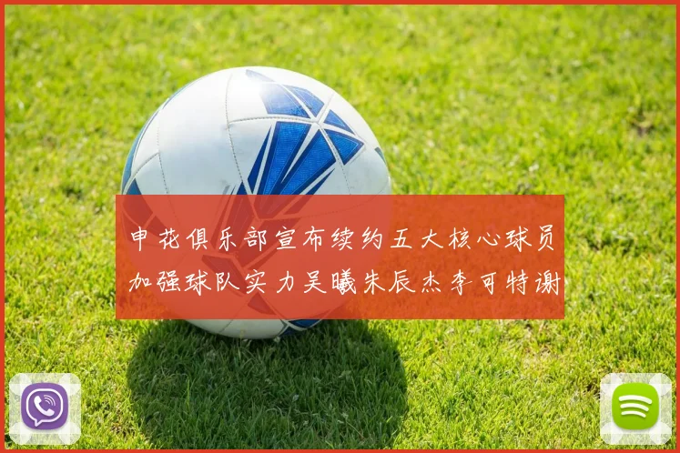 申花俱乐部宣布续约五大核心球员加强球队实力吴曦朱辰杰李可特谢拉马纳法齐续约