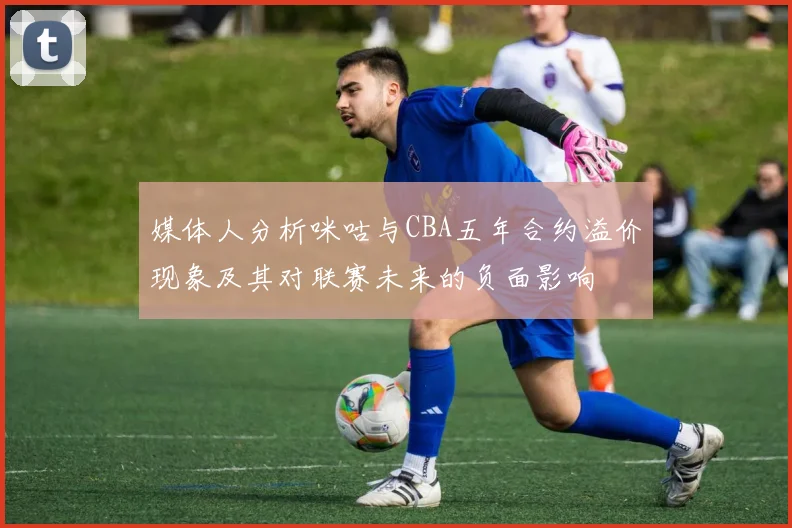 媒体人分析咪咕与CBA五年合约溢价现象及其对联赛未来的负面影响