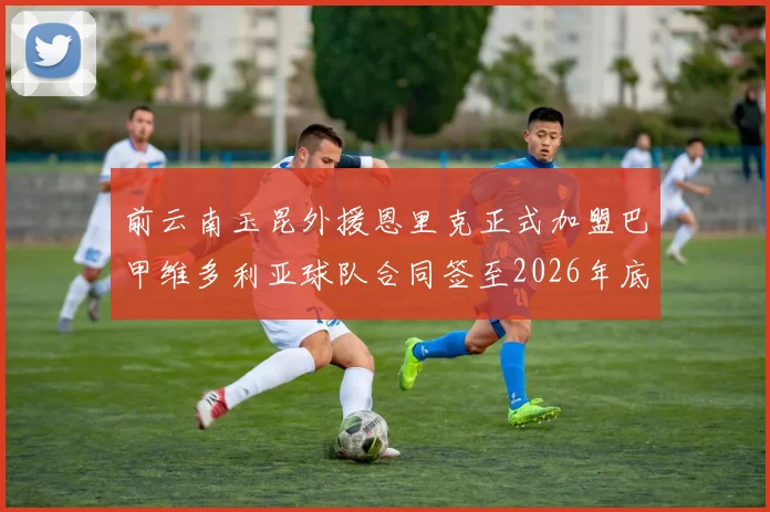 前云南玉昆外援恩里克正式加盟巴甲维多利亚球队合同签至2026年底