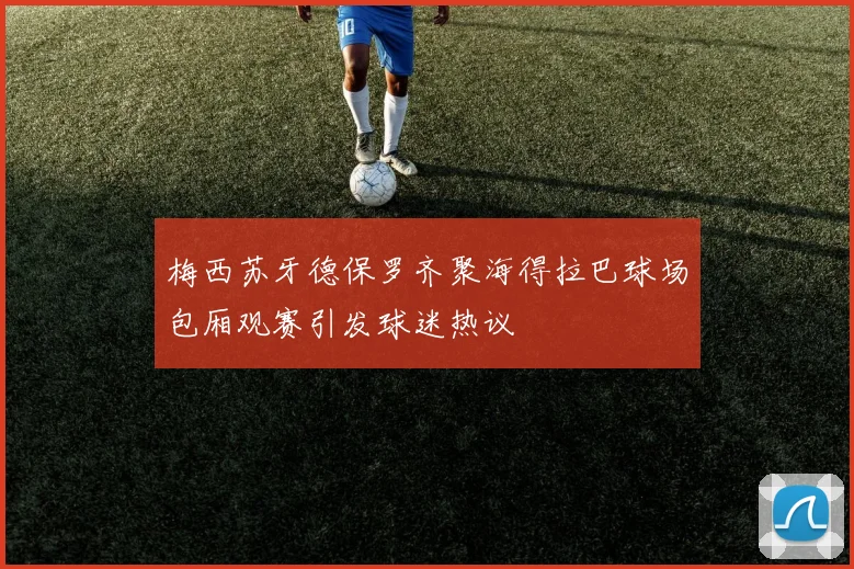 梅西苏牙德保罗齐聚海得拉巴球场包厢观赛引发球迷热议