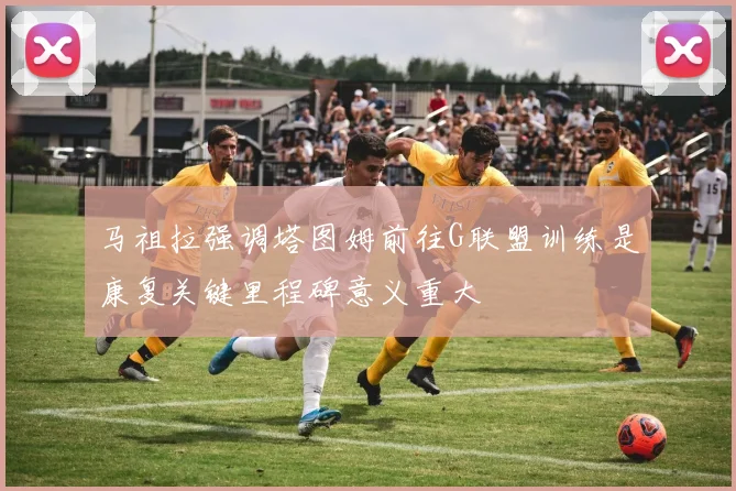 马祖拉强调塔图姆前往G联盟训练是康复关键里程碑意义重大