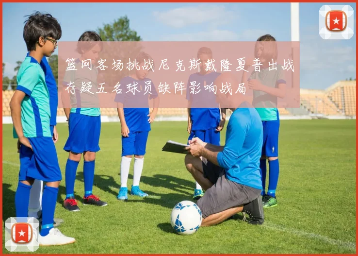 篮网客场挑战尼克斯戴隆夏普出战存疑五名球员缺阵影响战局