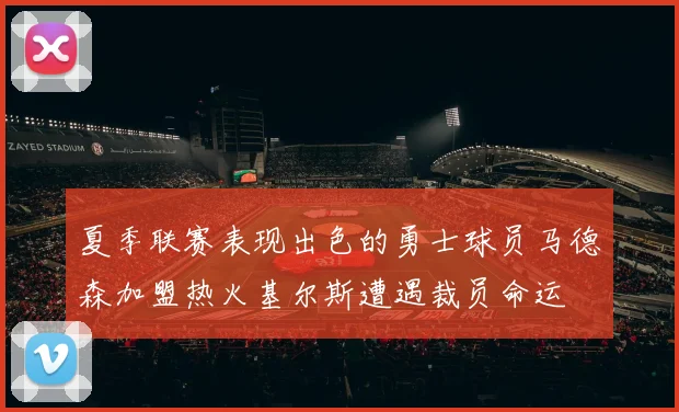 夏季联赛表现出色的勇士球员马德森加盟热火基尔斯遭遇裁员命运