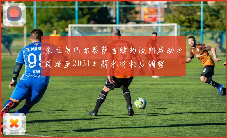 米兰与巴尔泰萨吉续约谈判启动合同延至2031年薪水将相应调整