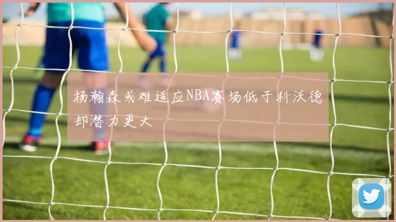 杨瀚森或难适应NBA赛场低于科沃德却潜力更大
