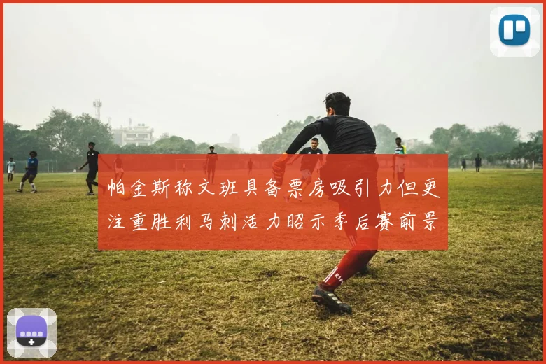 帕金斯称文班具备票房吸引力但更注重胜利马刺活力昭示季后赛前景