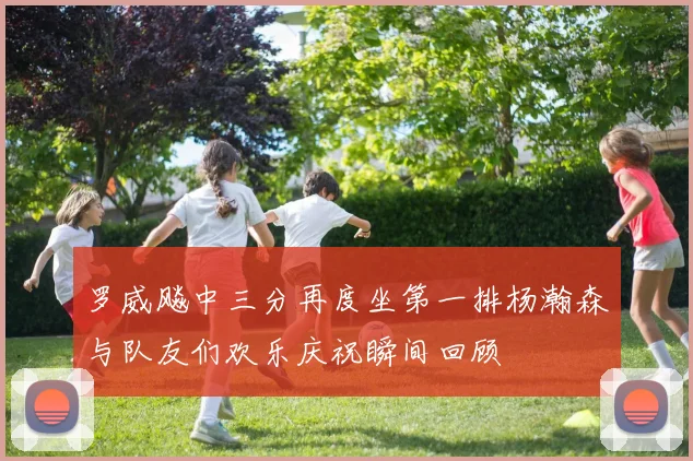罗威飚中三分再度坐第一排杨瀚森与队友们欢乐庆祝瞬间回顾