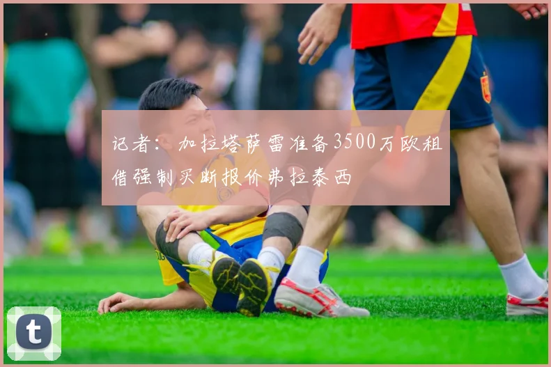 记者：加拉塔萨雷准备3500万欧租借强制买断报价弗拉泰西