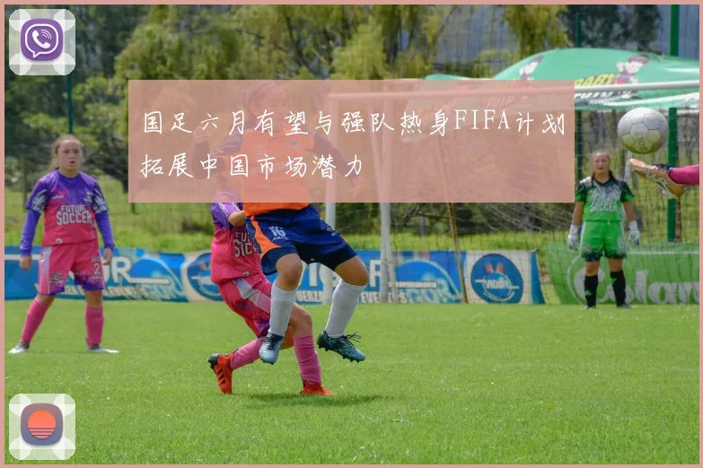 国足六月有望与强队热身FIFA计划拓展中国市场潜力