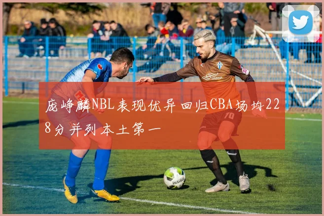 庞峥麟NBL表现优异回归CBA场均228分并列本土第一