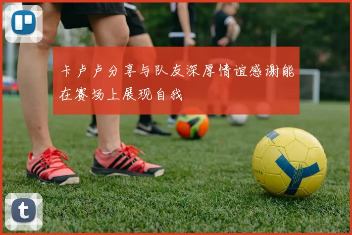 卡卢卢分享与队友深厚情谊感谢能在赛场上展现自我