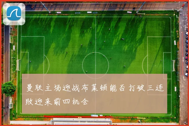 曼联主场迎战布莱顿能否打破三连败迎来前四机会