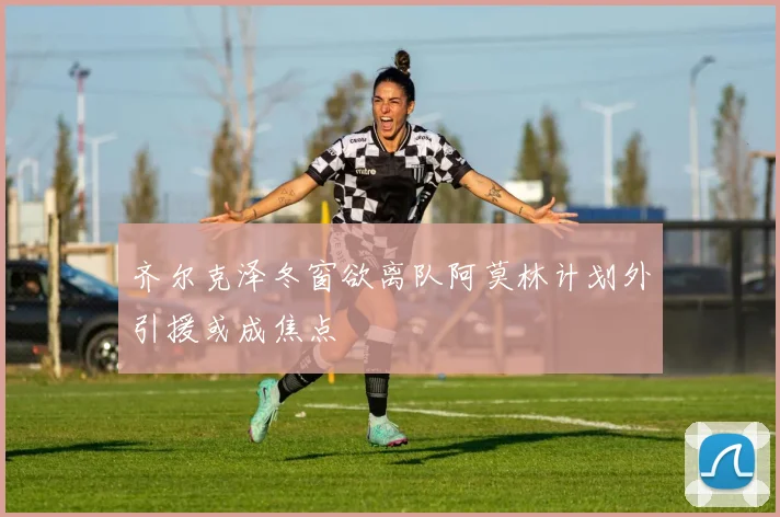 齐尔克泽冬窗欲离队阿莫林计划外引援或成焦点
