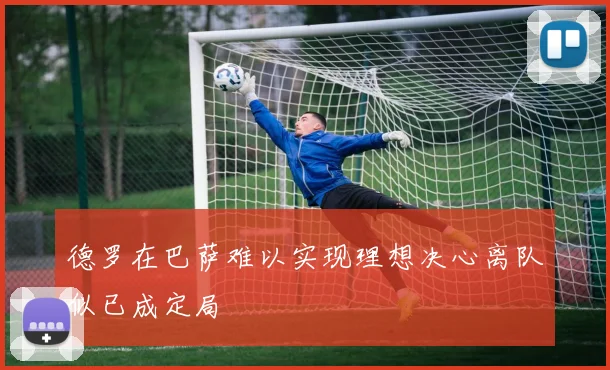 德罗在巴萨难以实现理想决心离队似已成定局