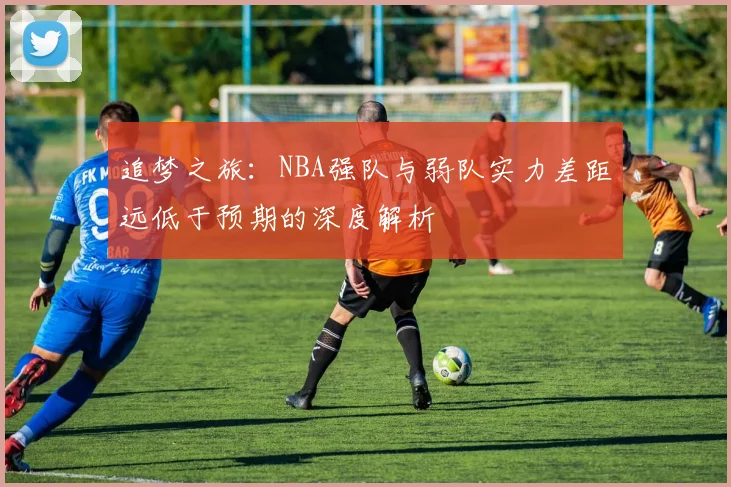 追梦之旅：NBA强队与弱队实力差距远低于预期的深度解析