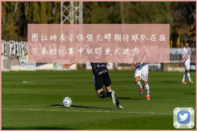 图拉姆表示伤势无碍期待球队在接下来的比赛中取得更大进步