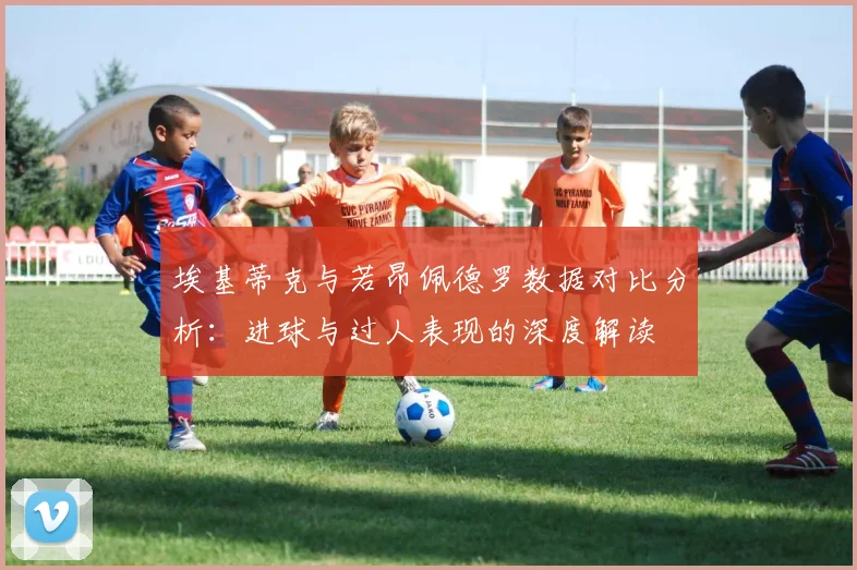 埃基蒂克与若昂佩德罗数据对比分析：进球与过人表现的深度解读