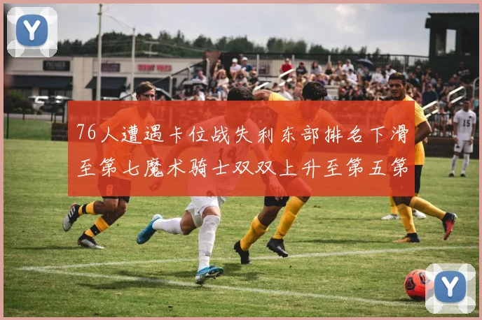 76人遭遇卡位战失利东部排名下滑至第七魔术骑士双双上升至第五第六位