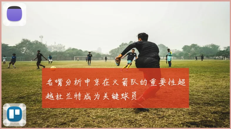 名嘴分析申京在火箭队的重要性超越杜兰特成为关键球员