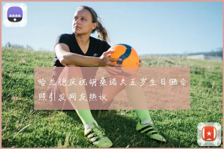 哈兰德庆祝胡桑诺夫五岁生日晒合照引发网友热议