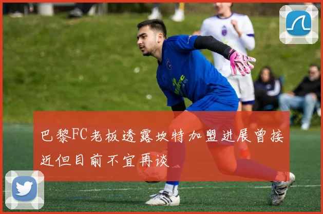 巴黎FC老板透露坎特加盟进展曾接近但目前不宜再谈