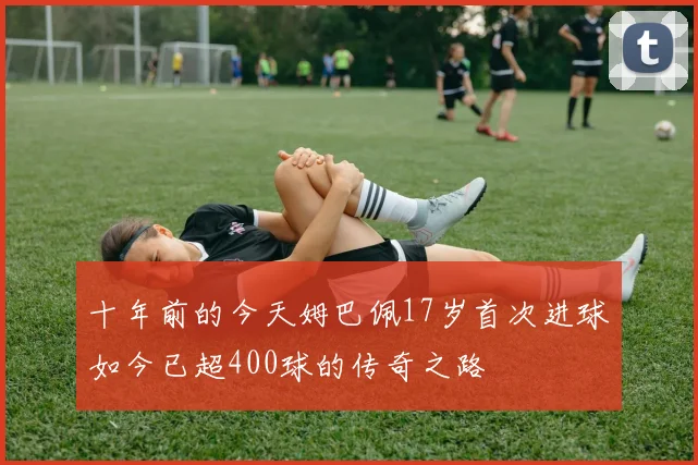 十年前的今天姆巴佩17岁首次进球如今已超400球的传奇之路