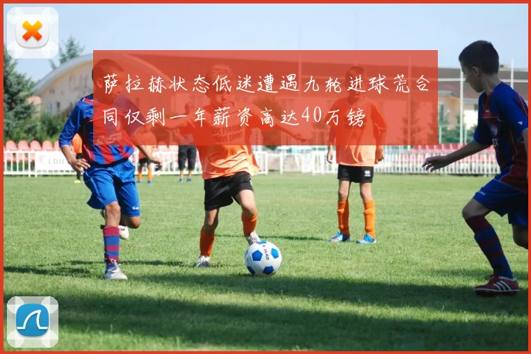 萨拉赫状态低迷遭遇九轮进球荒合同仅剩一年薪资高达40万镑